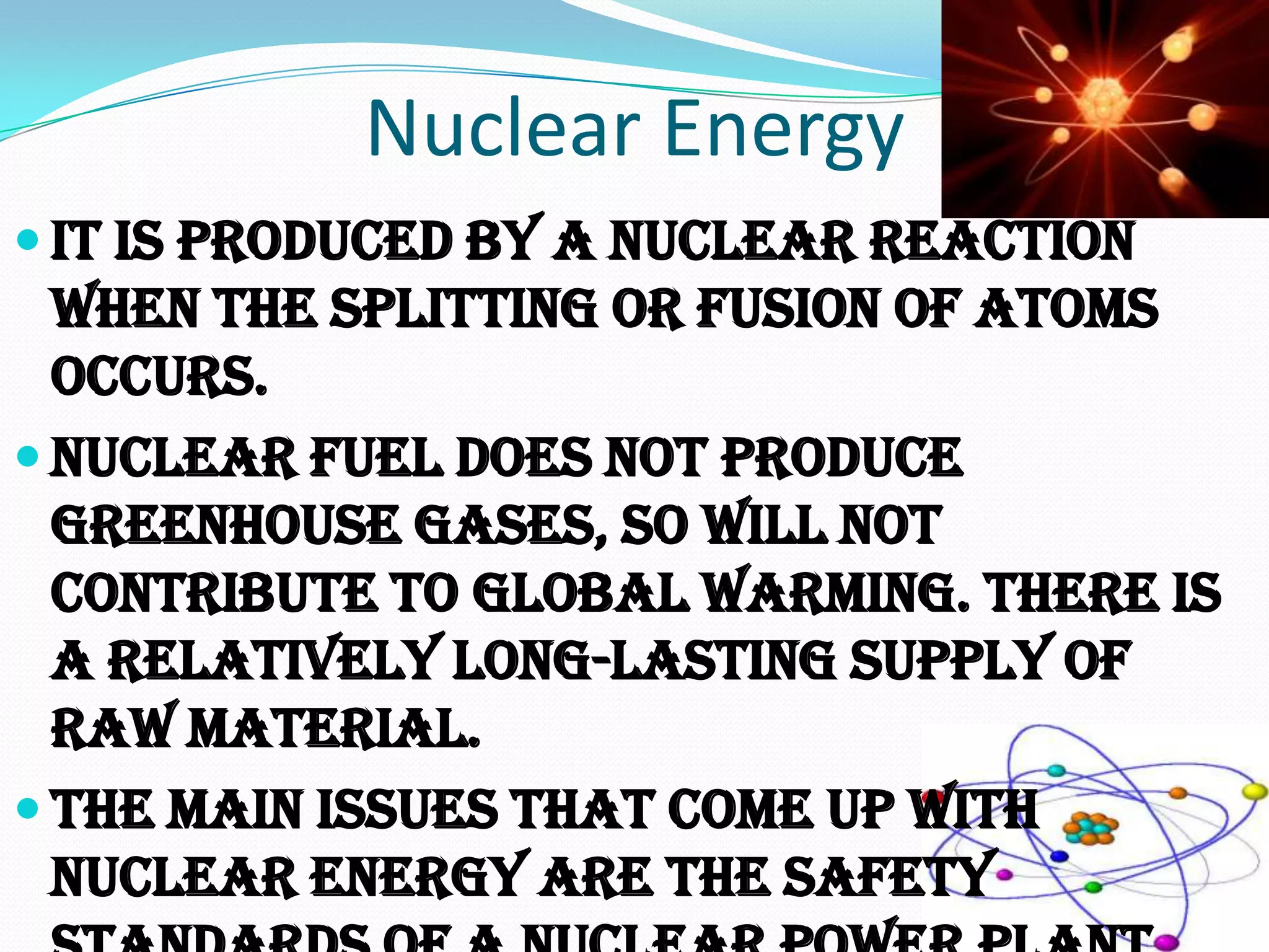 Nuclear Energy
 It is produced by a nuclear reaction
  when the splitting or fusion of atoms
  occurs.
 Nuclear fuel does not produce
  greenhouse gases, so will not
  contribute to global warming. There is
  a relatively long-lasting supply of
  raw material.
 The main issues that come up with
  nuclear energy are the safety
 