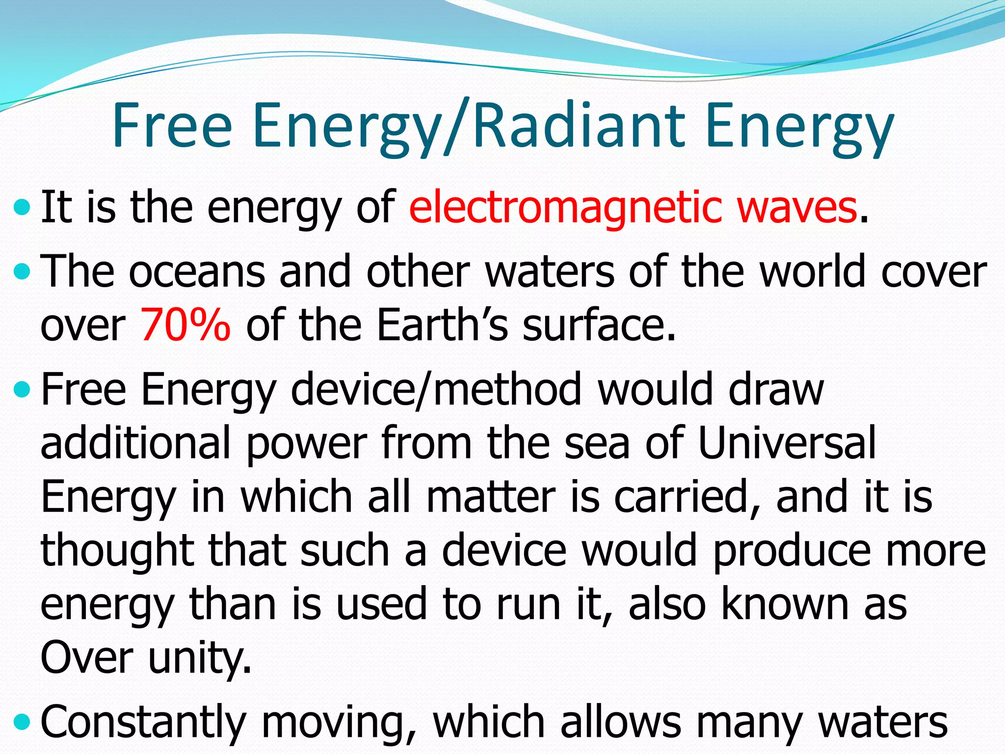 Free Energy/Radiant Energy
 It is the energy of electromagnetic waves.
 The oceans and other waters of the world cover
  over 70% of the Earth’s surface.
 Free Energy device/method would draw
  additional power from the sea of Universal
  Energy in which all matter is carried, and it is
  thought that such a device would produce more
  energy than is used to run it, also known as
  Over unity.
 Constantly moving, which allows many waters
 