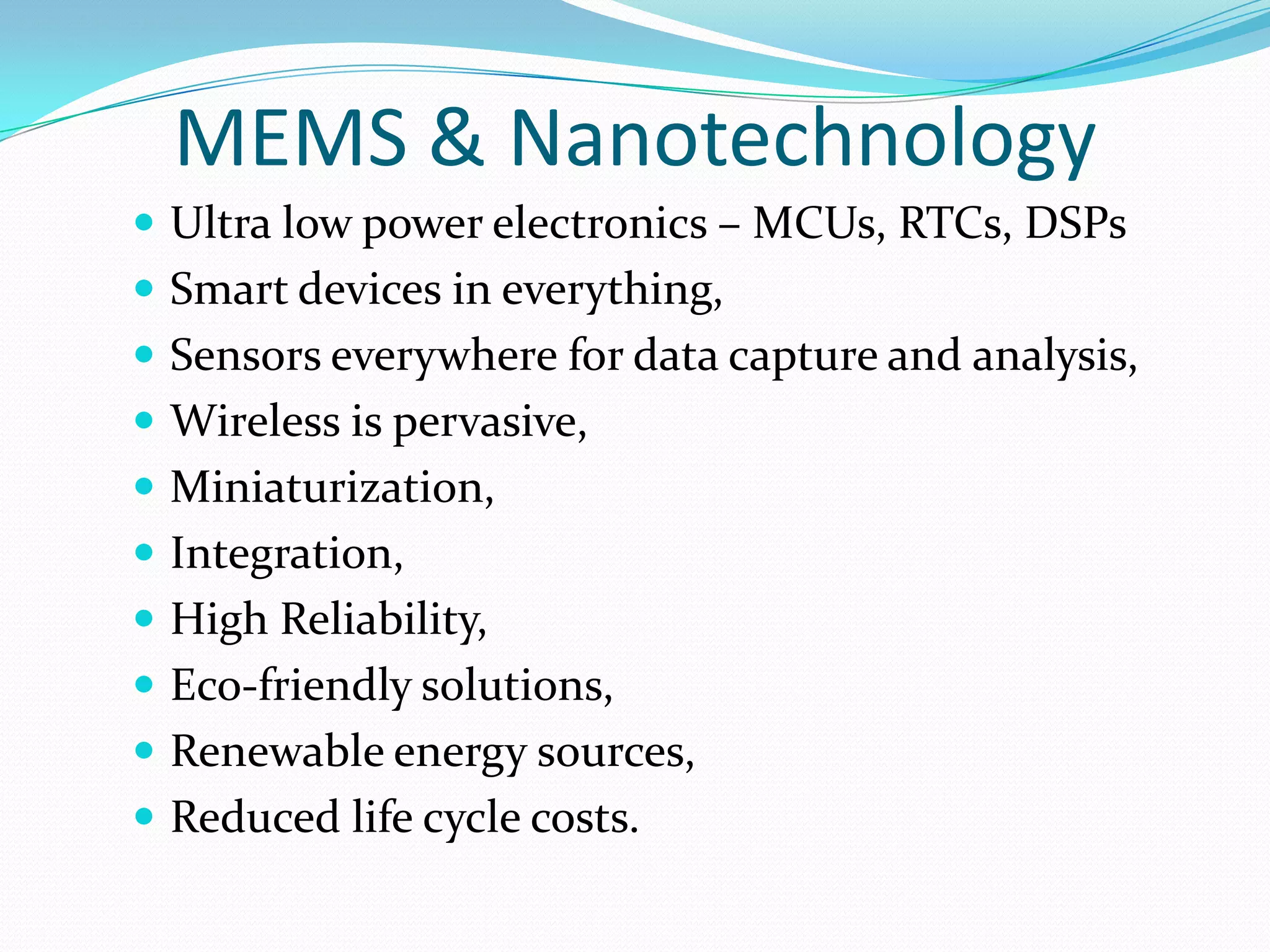 MEMS & Nanotechnology
 Ultra low power electronics – MCUs, RTCs, DSPs
 Smart devices in everything,
 Sensors everywhere for data capture and analysis,
 Wireless is pervasive,
 Miniaturization,
 Integration,
 High Reliability,
 Eco-friendly solutions,
 Renewable energy sources,
 Reduced life cycle costs.
 