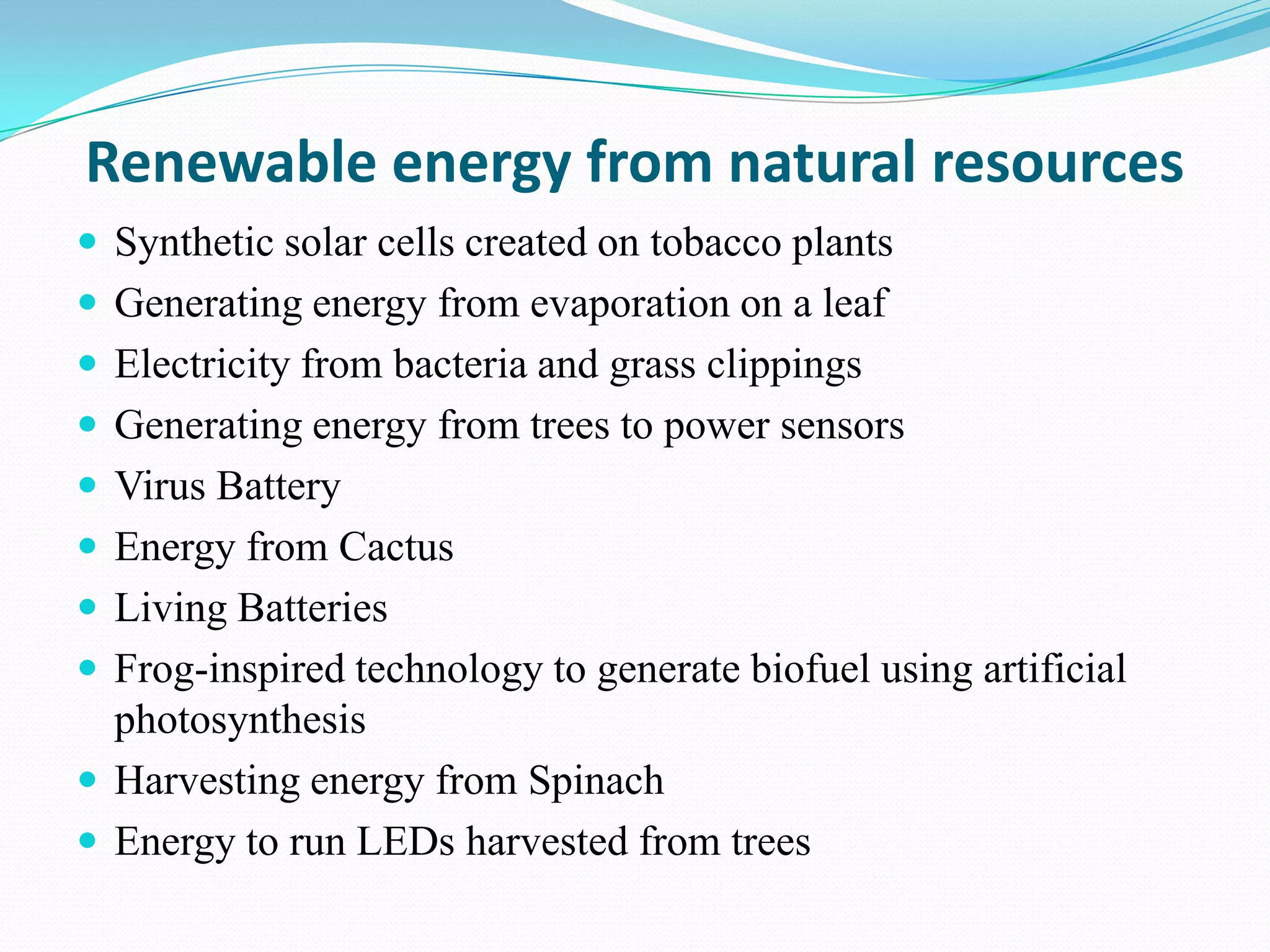 Renewable energy from natural resources
 Synthetic solar cells created on tobacco plants
 Generating energy from evaporation on a leaf
 Electricity from bacteria and grass clippings
 Generating energy from trees to power sensors
 Virus Battery
 Energy from Cactus
 Living Batteries
 Frog-inspired technology to generate biofuel using artificial
  photosynthesis
 Harvesting energy from Spinach
 Energy to run LEDs harvested from trees
 
