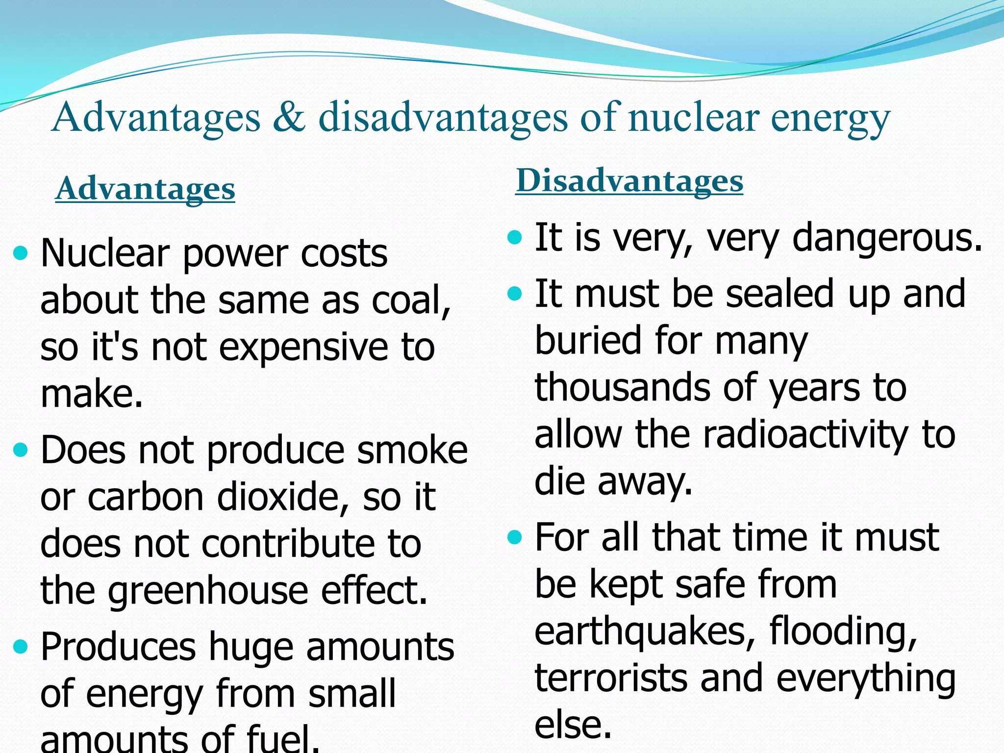 Advantages & disadvantages of nuclear energy
  Advantages                 Disadvantages

 Nuclear power costs        It is very, very dangerous.
  about the same as coal,  It must be sealed up and
  so it's not expensive to   buried for many
  make.                      thousands of years to
 Does not produce smoke     allow the radioactivity to
  or carbon dioxide, so it   die away.
  does not contribute to    For all that time it must
  the greenhouse effect.     be kept safe from
 Produces huge amounts      earthquakes, flooding,
  of energy from small       terrorists and everything
                             else.
 