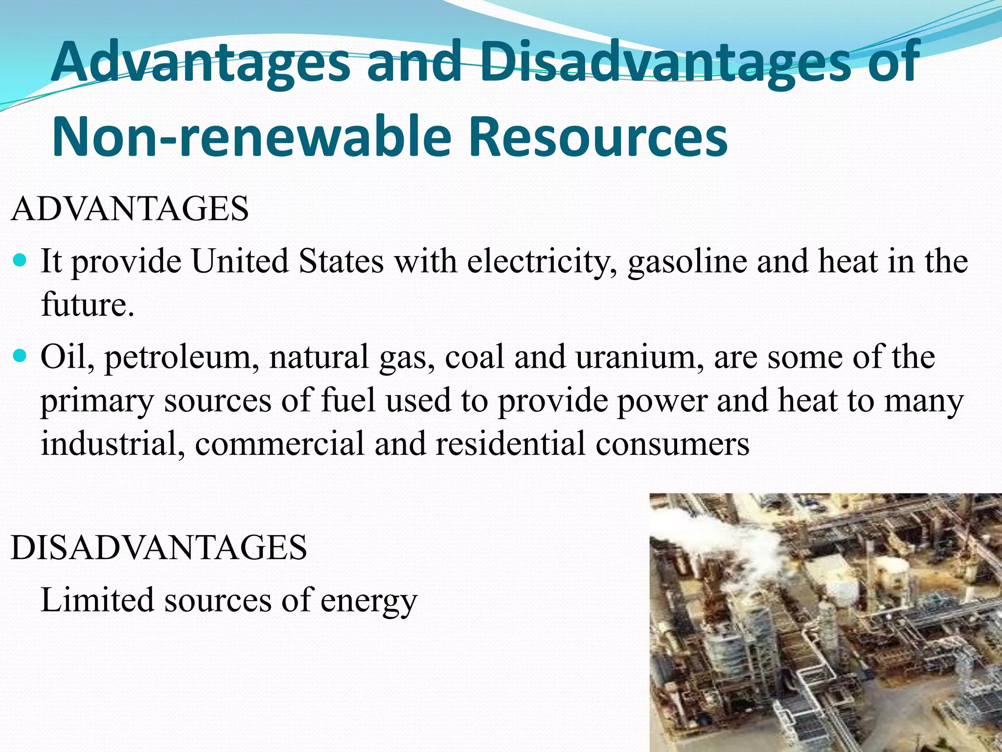 Advantages and Disadvantages of
  Non-renewable Resources
ADVANTAGES
 It provide United States with electricity, gasoline and heat in the
  future.
 Oil, petroleum, natural gas, coal and uranium, are some of the
  primary sources of fuel used to provide power and heat to many
  industrial, commercial and residential consumers

DISADVANTAGES
 Limited sources of energy
 