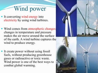 Wind power
 It converting wind energy into
  electricity by using wind turbines.

 Wind comes from atmospheric changes;
  changes in temperature and pressure
  makes the air move around the surface
  of the earth. A wind turbine captures the
  wind to produce energy.

 It create power without using fossil
  fuels, without producing greenhouse
  gases or radioactive or toxic waste.
  Wind power is one of the best ways to
  combat global warming.
 