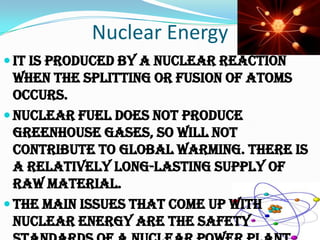 Nuclear Energy
 It is produced by a nuclear reaction
  when the splitting or fusion of atoms
  occurs.
 Nuclear fuel does not produce
  greenhouse gases, so will not
  contribute to global warming. There is
  a relatively long-lasting supply of
  raw material.
 The main issues that come up with
  nuclear energy are the safety
 