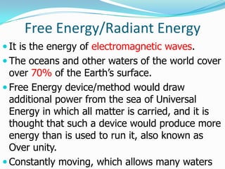 Free Energy/Radiant Energy
 It is the energy of electromagnetic waves.
 The oceans and other waters of the world cover
  over 70% of the Earth’s surface.
 Free Energy device/method would draw
  additional power from the sea of Universal
  Energy in which all matter is carried, and it is
  thought that such a device would produce more
  energy than is used to run it, also known as
  Over unity.
 Constantly moving, which allows many waters
 