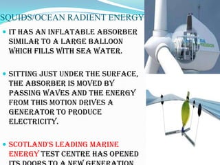 SQUIDS/OCEAN RADIENT ENERGY
 It has an inflatable absorber
 similar to a large balloon
 which fills with sea water.

 Sitting just under the surface,
 the absorber is moved by
 passing waves and the energy
 from this motion drives a
 generator to produce
 electricity.

 Scotland's leading marine
 energy test centre has opened
 