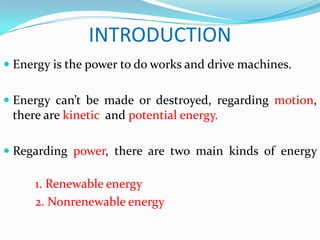 INTRODUCTION
 Energy is the power to do works and drive machines.


 Energy can’t be made or destroyed, regarding motion,
  there are kinetic and potential energy.

 Regarding power, there are two main kinds of energy

     1. Renewable energy
     2. Nonrenewable energy
 
