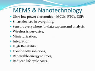 MEMS & Nanotechnology
 Ultra low power electronics – MCUs, RTCs, DSPs
 Smart devices in everything,
 Sensors everywhere for data capture and analysis,
 Wireless is pervasive,
 Miniaturization,
 Integration,
 High Reliability,
 Eco-friendly solutions,
 Renewable energy sources,
 Reduced life cycle costs.
 