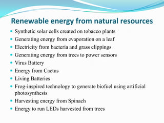 Renewable energy from natural resources
 Synthetic solar cells created on tobacco plants
 Generating energy from evaporation on a leaf
 Electricity from bacteria and grass clippings
 Generating energy from trees to power sensors
 Virus Battery
 Energy from Cactus
 Living Batteries
 Frog-inspired technology to generate biofuel using artificial
  photosynthesis
 Harvesting energy from Spinach
 Energy to run LEDs harvested from trees
 