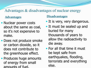 Advantages & disadvantages of nuclear energy
  Advantages                 Disadvantages

 Nuclear power costs        It is very, very dangerous.
  about the same as coal,  It must be sealed up and
  so it's not expensive to   buried for many
  make.                      thousands of years to
 Does not produce smoke     allow the radioactivity to
  or carbon dioxide, so it   die away.
  does not contribute to    For all that time it must
  the greenhouse effect.     be kept safe from
 Produces huge amounts      earthquakes, flooding,
  of energy from small       terrorists and everything
                             else.
 