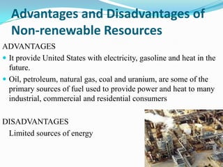 Advantages and Disadvantages of
  Non-renewable Resources
ADVANTAGES
 It provide United States with electricity, gasoline and heat in the
  future.
 Oil, petroleum, natural gas, coal and uranium, are some of the
  primary sources of fuel used to provide power and heat to many
  industrial, commercial and residential consumers

DISADVANTAGES
 Limited sources of energy
 