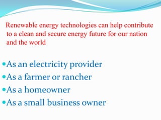 Renewable energy technologies can help contribute
 to a clean and secure energy future for our nation
 and the world


As an electricity provider
As a farmer or rancher
As a homeowner
As a small business owner
 
