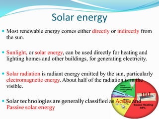 Solar energy
 Most renewable energy comes either directly or indirectly from
  the sun.

 Sunlight, or solar energy, can be used directly for heating and
  lighting homes and other buildings, for generating electricity.

 Solar radiation is radiant energy emitted by the sun, particularly
  electromagnetic energy. About half of the radiation is in the
  visible.

 Solar technologies are generally classified as Active and
  Passive solar energy
 