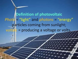 Definition of photovoltaic
Photo = “light” and photons = “energy”
    particles coming from sunlight;
voltaic = producing a voltage or volts.
 