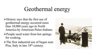 Geothermal energy
History says that the first use of
geothermal energy occurred more
than 10,000 years ago in North
America by American Paleo-Indians.
People used water from hot springs
for cooking.
The first industrial use of began near
Pisa, Italy in late 18th century.
 