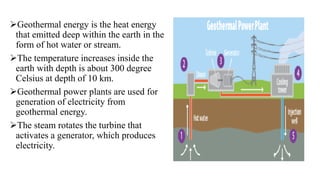 Geothermal energy is the heat energy
that emitted deep within the earth in the
form of hot water or stream.
The temperature increases inside the
earth with depth is about 300 degree
Celsius at depth of 10 km.
Geothermal power plants are used for
generation of electricity from
geothermal energy.
The steam rotates the turbine that
activates a generator, which produces
electricity.
 