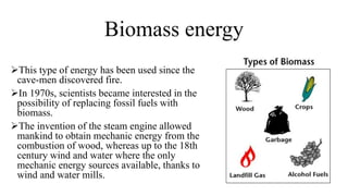 Biomass energy
This type of energy has been used since the
cave-men discovered fire.
In 1970s, scientists became interested in the
possibility of replacing fossil fuels with
biomass.
The invention of the steam engine allowed
mankind to obtain mechanic energy from the
combustion of wood, whereas up to the 18th
century wind and water where the only
mechanic energy sources available, thanks to
wind and water mills.
 