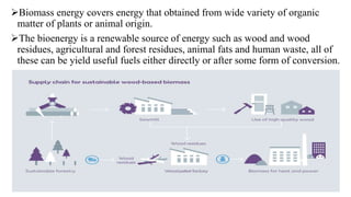 Biomass energy covers energy that obtained from wide variety of organic
matter of plants or animal origin.
The bioenergy is a renewable source of energy such as wood and wood
residues, agricultural and forest residues, animal fats and human waste, all of
these can be yield useful fuels either directly or after some form of conversion.
 