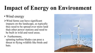 Impact of Energy on Environment
•Wind energy
Wind farms can have significant
impacts on the landscape, as typically
they need to be spread over more land
than other power stations and need to
be built in wild and rural areas.
 Furthermore,
spinning turbine blades can pose a
threat to flying wildlife like birds and
bats.
 