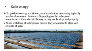 • Solar energy
 To produce solar-grade silicon, semi-conductors processing typically
involves hazardous chemicals. Depending on the solar panel
manufacturer, these chemicals may or may not be disposed properly.
When installing of solar power panels, they often need to clear vast
swathes of land.
 