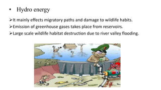 • Hydro energy
It mainly effects migratory paths and damage to wildlife habits.
Emission of greenhouse gases takes place from reservoirs.
Large scale wildlife habitat destruction due to river valley flooding.
 