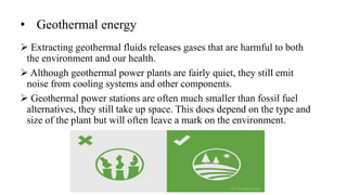 • Geothermal energy
 Extracting geothermal fluids releases gases that are harmful to both
the environment and our health.
 Although geothermal power plants are fairly quiet, they still emit
noise from cooling systems and other components.
 Geothermal power stations are often much smaller than fossil fuel
alternatives, they still take up space. This does depend on the type and
size of the plant but will often leave a mark on the environment.
 