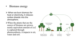 • Biomass energy
 When we burn biomass for
heat or electricity, it releases
carbon dioxide into the
atmosphere.
When the plants that are the
source of biomass are grown,
nearly equivalent amount of co2
is captured through
photosynthesis, it impacts to air,
water and soil.
 
