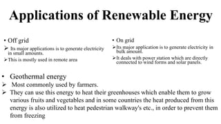 Applications of Renewable Energy
• Off grid
 Its major applications is to generate electricity
in small amounts.
This is mostly used in remote area
• On grid
Its major application is to generate electricity in
bulk amount.
It deals with power station which are directly
connected to wind forms and solar panels.
• Geothermal energy
 Most commonly used by farmers.
 They can use this energy to heat their greenhouses which enable them to grow
various fruits and vegetables and in some countries the heat produced from this
energy is also utilized to heat pedestrian walkway's etc., in order to prevent them
from freezing
 