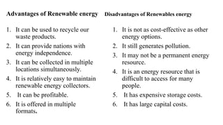 Advantages of Renewable energy
1. It can be used to recycle our
waste products.
2. It can provide nations with
energy independence.
3. It can be collected in multiple
locations simultaneously.
4. It is relatively easy to maintain
renewable energy collectors.
5. It can be profitable.
6. It is offered in multiple
formats.
Disadvantages of Renewables energy
1. It is not as cost-effective as other
energy options.
2. It still generates pollution.
3. It may not be a permanent energy
resource.
4. It is an energy resource that is
difficult to access for many
people.
5. It has expensive storage costs.
6. It has large capital costs.
 