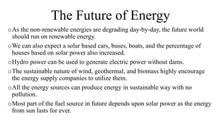 The Future of Energy
oAs the non-renewable energies are degrading day-by-day, the future world
should run on renewable energy.
oWe can also expect a solar based cars, buses, boats, and the percentage of
houses based on solar power also increased.
oHydro power can be used to generate electric power without dams.
oThe sustainable nature of wind, geothermal, and biomass highly encourage
the energy supply companies to utilize them.
oAll the energy sources can produce energy in sustainable way with no
pollution.
oMost part of the fuel source in future depends upon solar power as the energy
from sun lasts for ever.
 