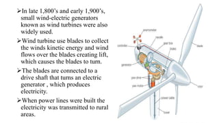 In late 1,800’s and early 1,900’s,
small wind-electric generators
known as wind turbines were also
widely used.
Wind turbine use blades to collect
the winds kinetic energy and wind
flows over the blades creating lift,
which causes the blades to turn.
The blades are connected to a
drive shaft that turns an electric
generator , which produces
electricity.
When power lines were built the
electricity was transmitted to rural
areas.
 