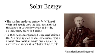 Solar Energy
The sun has produced energy for billion of
years and people used the solar radiation for
thousand's of years for warmth and to dry
clothes, meat, fruits and grains.
In 1839 Alexander Edmond Becquerel claimed
that “shining light on an electrode submerged in
a conductive solution would create a electric
current” and named it as “photovoltaic effect”.
Alexander Edmond Becquerel
 