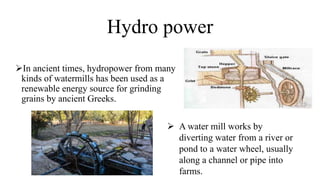 Hydro power
In ancient times, hydropower from many
kinds of watermills has been used as a
renewable energy source for grinding
grains by ancient Greeks.
 A water mill works by
diverting water from a river or
pond to a water wheel, usually
along a channel or pipe into
farms.
 