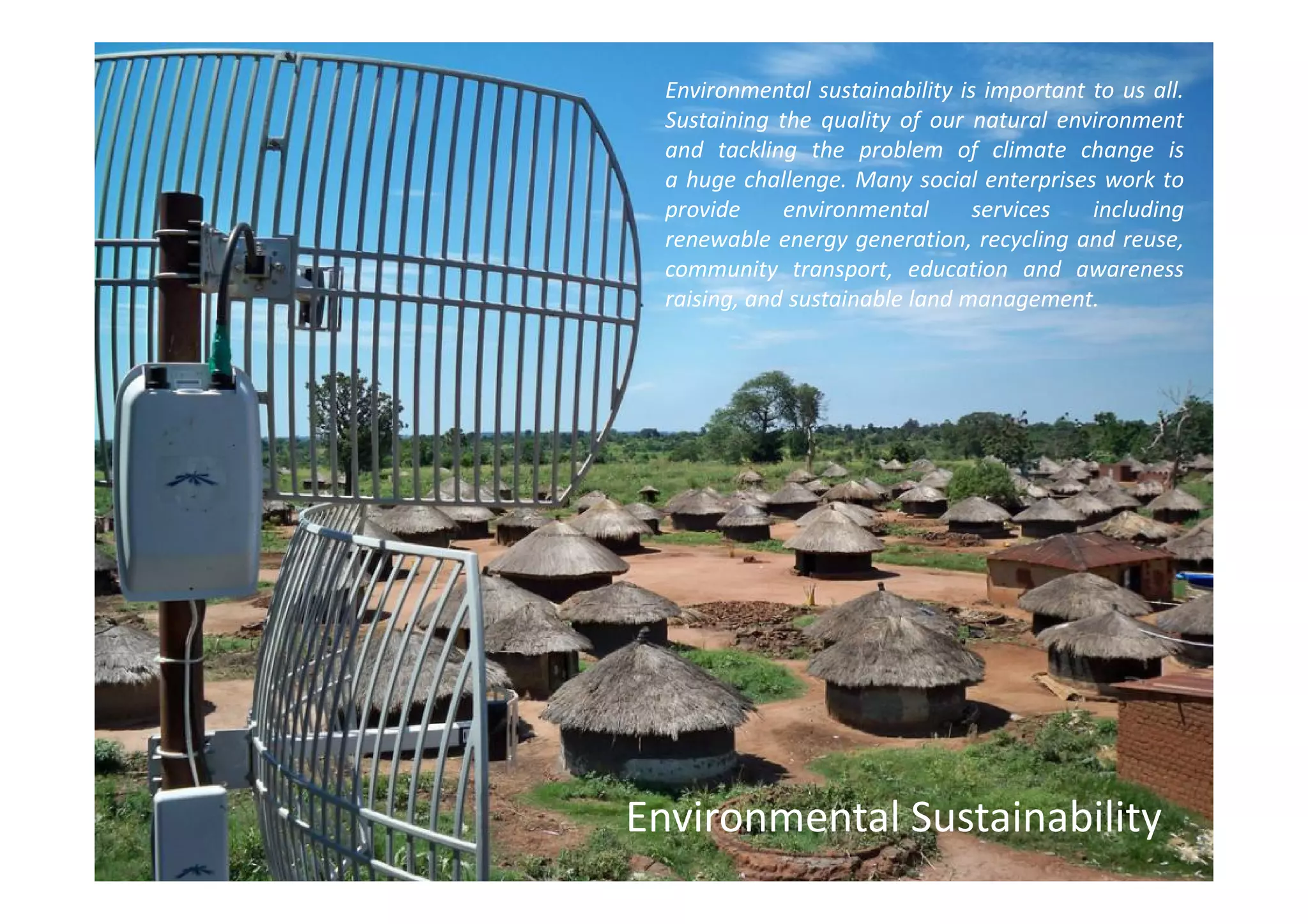 Environmental sustainability is important to us all.
  Sustaining the quality of our natural environment
  and tackling the problem of climate change is
  a huge challenge. Many social enterprises work to
  provide     environmental      services   including
  renewable energy generation, recycling and reuse,
  community transport, education and awareness
  raising, and sustainable land management.




Environmental Sustainability
 