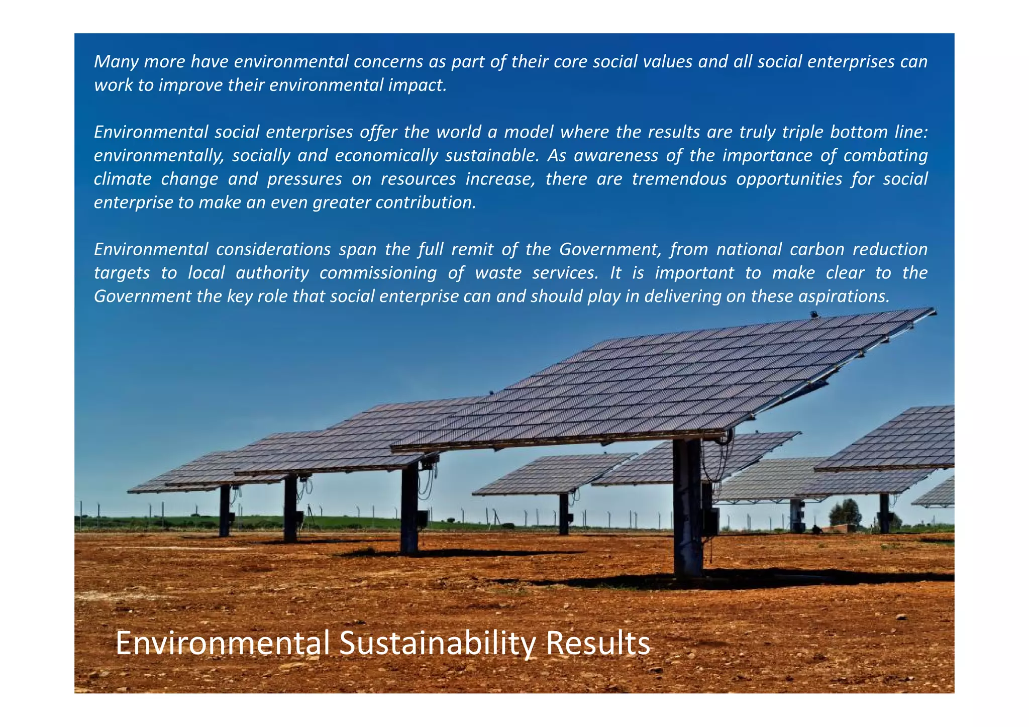 Many more have environmental concerns as part of their core social values and all social enterprises can
work to improve their environmental impact.

Environmental social enterprises offer the world a model where the results are truly triple bottom line:
environmentally, socially and economically sustainable. As awareness of the importance of combating
climate change and pressures on resources increase, there are tremendous opportunities for social
enterprise to make an even greater contribution.

Environmental considerations span the full remit of the Government, from national carbon reduction
targets to local authority commissioning of waste services. It is important to make clear to the
Government the key role that social enterprise can and should play in delivering on these aspirations.




  Environmental Sustainability Results
 