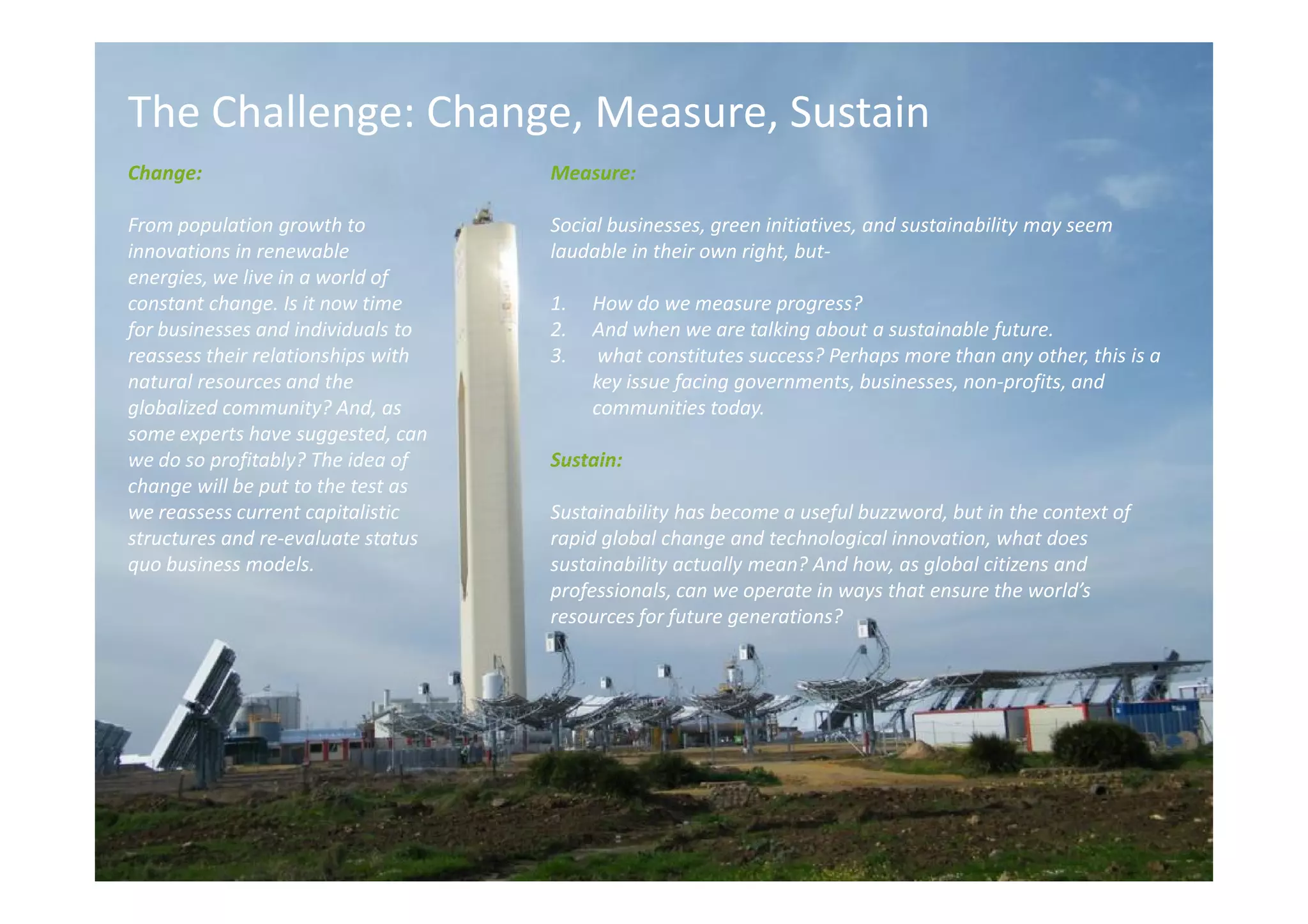 The Challenge: Change, Measure, Sustain
Change:                             Measure:

From population growth to           Social businesses, green initiatives, and sustainability may seem
innovations in renewable            laudable in their own right, but-
energies, we live in a world of
constant change. Is it now time     1.   How do we measure progress?
for businesses and individuals to   2.   And when we are talking about a sustainable future.
reassess their relationships with   3.    what constitutes success? Perhaps more than any other, this is a
natural resources and the                key issue facing governments, businesses, non-profits, and
globalized community? And, as            communities today.
some experts have suggested, can
we do so profitably? The idea of    Sustain:
change will be put to the test as
we reassess current capitalistic    Sustainability has become a useful buzzword, but in the context of
structures and re-evaluate status   rapid global change and technological innovation, what does
quo business models.                sustainability actually mean? And how, as global citizens and
                                    professionals, can we operate in ways that ensure the world’s
                                    resources for future generations?
 