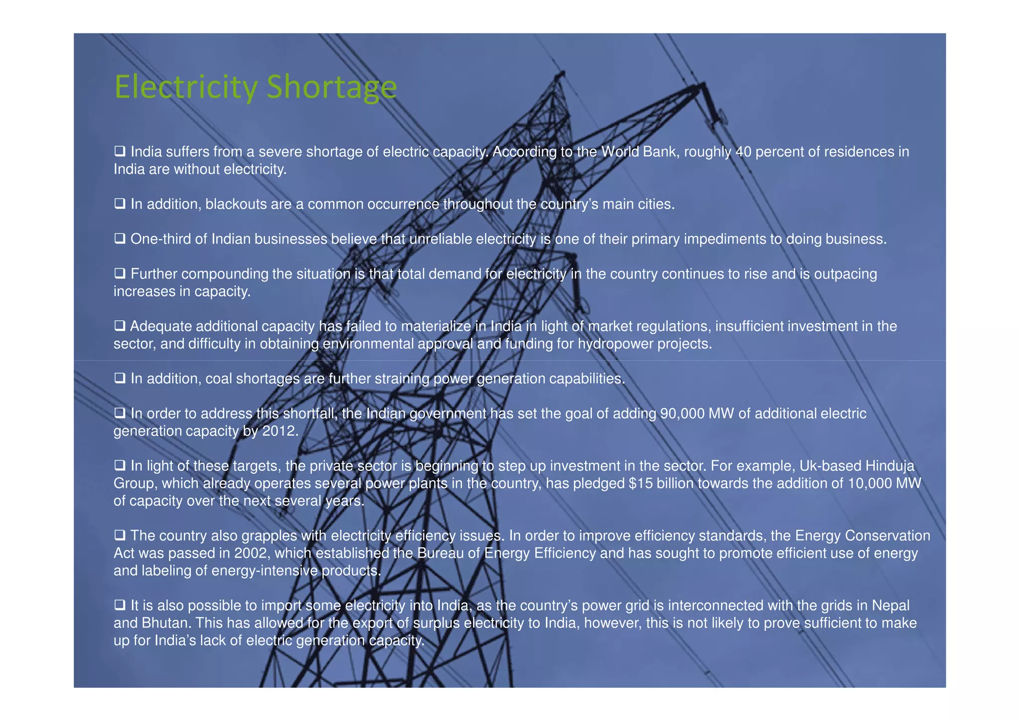 Electricity Shortage
   India suffers from a severe shortage of electric capacity. According to the World Bank, roughly 40 percent of residences in
India are without electricity.

  In addition, blackouts are a common occurrence throughout the country’s main cities.

  One-third of Indian businesses believe that unreliable electricity is one of their primary impediments to doing business.

   Further compounding the situation is that total demand for electricity in the country continues to rise and is outpacing
increases in capacity.

  Adequate additional capacity has failed to materialize in India in light of market regulations, insufficient investment in the
sector, and difficulty in obtaining environmental approval and funding for hydropower projects.

  In addition, coal shortages are further straining power generation capabilities.

  In order to address this shortfall, the Indian government has set the goal of adding 90,000 MW of additional electric
generation capacity by 2012.

   In light of these targets, the private sector is beginning to step up investment in the sector. For example, Uk-based Hinduja
Group, which already operates several power plants in the country, has pledged $15 billion towards the addition of 10,000 MW
of capacity over the next several years.

  The country also grapples with electricity efficiency issues. In order to improve efficiency standards, the Energy Conservation
Act was passed in 2002, which established the Bureau of Energy Efficiency and has sought to promote efficient use of energy
and labeling of energy-intensive products.

  It is also possible to import some electricity into India, as the country’s power grid is interconnected with the grids in Nepal
and Bhutan. This has allowed for the export of surplus electricity to India, however, this is not likely to prove sufficient to make
up for India’s lack of electric generation capacity.
 