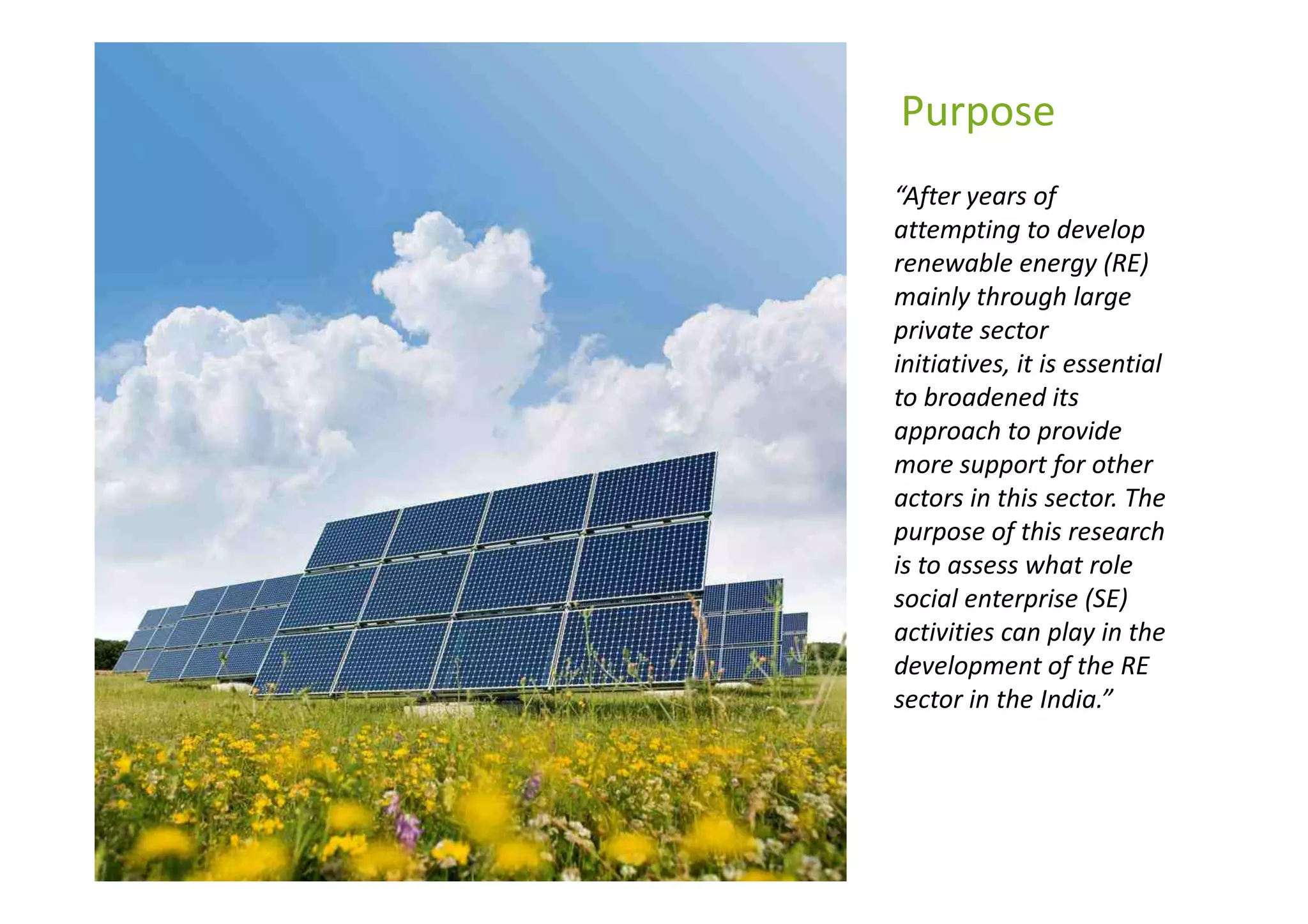 Purpose
“After years of
attempting to develop
renewable energy (RE)
mainly through large
private sector
initiatives, it is essential
to broadened its
approach to provide
more support for other
actors in this sector. The
purpose of this research
is to assess what role
social enterprise (SE)
activities can play in the
development of the RE
sector in the India.”
 