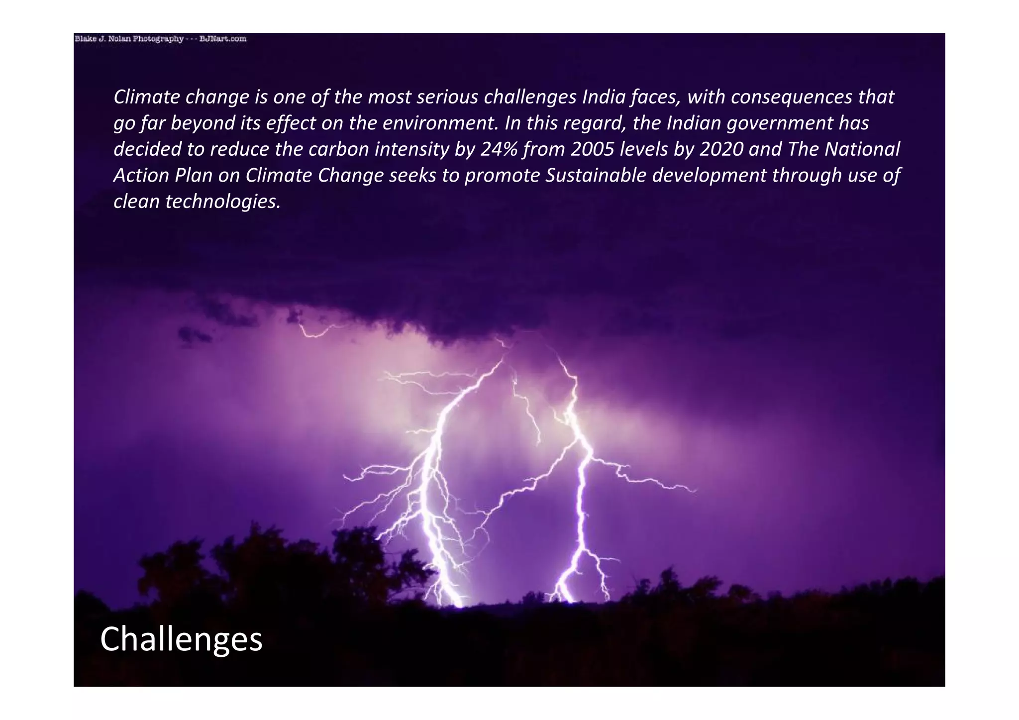 Climate change is one of the most serious challenges India faces, with consequences that
go far beyond its effect on the environment. In this regard, the Indian government has
decided to reduce the carbon intensity by 24% from 2005 levels by 2020 and The National
Action Plan on Climate Change seeks to promote Sustainable development through use of
clean technologies.




Challenges
 