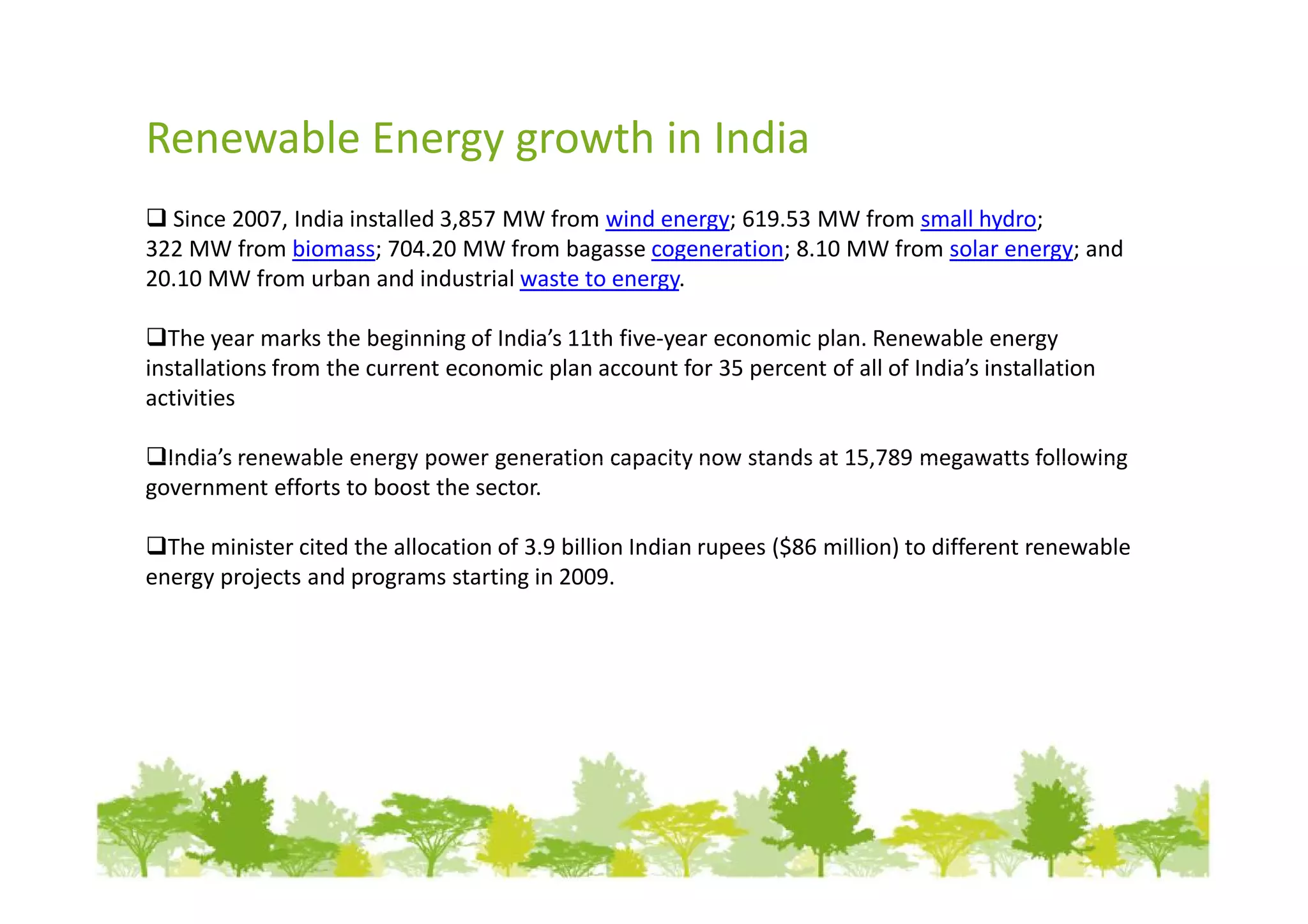 Renewable Energy growth in India
  Since 2007, India installed 3,857 MW from wind energy; 619.53 MW from small hydro;
322 MW from biomass; 704.20 MW from bagasse cogeneration; 8.10 MW from solar energy; and
20.10 MW from urban and industrial waste to energy.

  The year marks the beginning of India’s 11th five-year economic plan. Renewable energy
installations from the current economic plan account for 35 percent of all of India’s installation
activities

  India’s renewable energy power generation capacity now stands at 15,789 megawatts following
government efforts to boost the sector.

  The minister cited the allocation of 3.9 billion Indian rupees ($86 million) to different renewable
energy projects and programs starting in 2009.
 