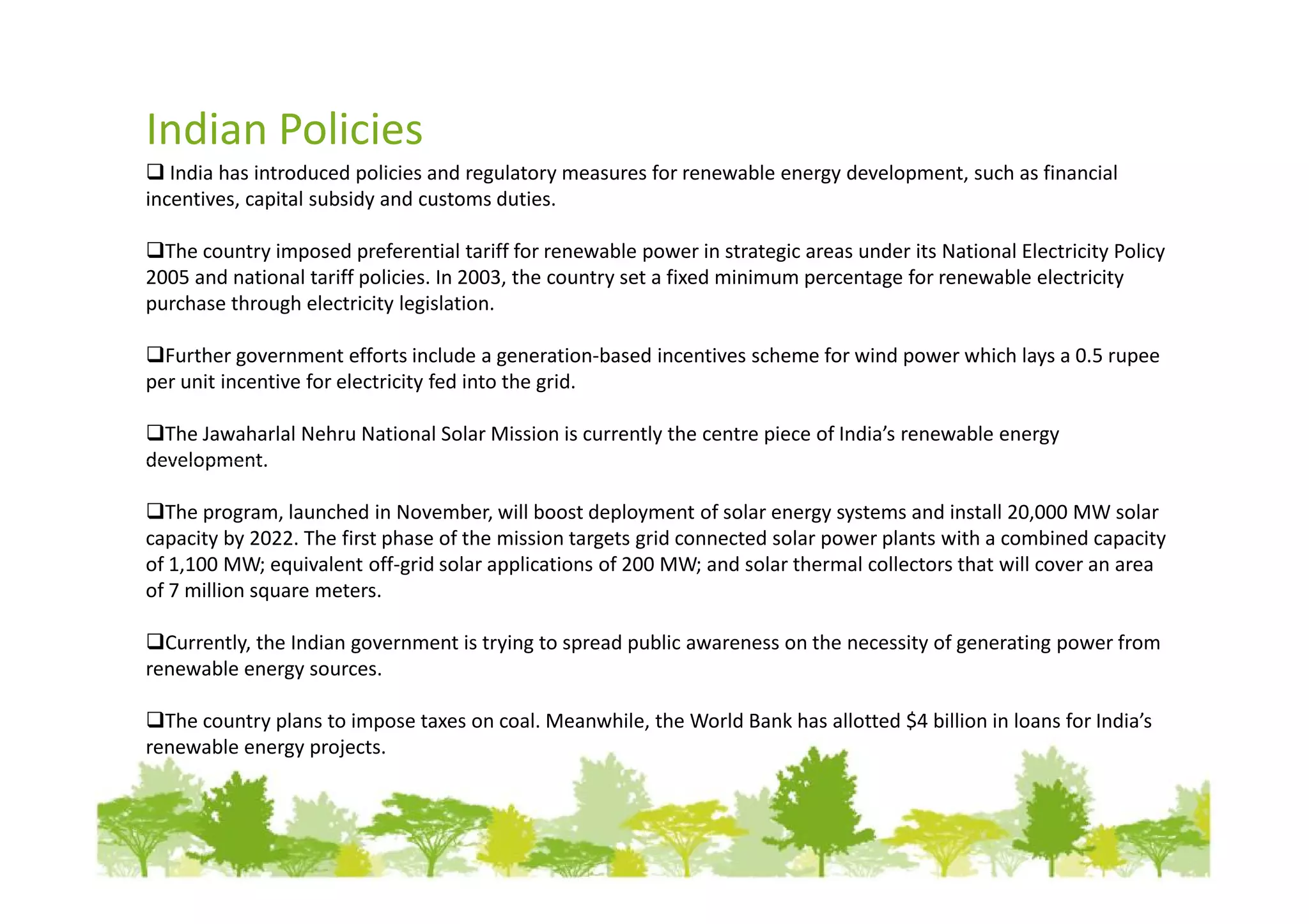 Indian Policies
   India has introduced policies and regulatory measures for renewable energy development, such as financial
incentives, capital subsidy and customs duties.

  The country imposed preferential tariff for renewable power in strategic areas under its National Electricity Policy
2005 and national tariff policies. In 2003, the country set a fixed minimum percentage for renewable electricity
purchase through electricity legislation.

  Further government efforts include a generation-based incentives scheme for wind power which lays a 0.5 rupee
per unit incentive for electricity fed into the grid.

  The Jawaharlal Nehru National Solar Mission is currently the centre piece of India’s renewable energy
development.

  The program, launched in November, will boost deployment of solar energy systems and install 20,000 MW solar
capacity by 2022. The first phase of the mission targets grid connected solar power plants with a combined capacity
of 1,100 MW; equivalent off-grid solar applications of 200 MW; and solar thermal collectors that will cover an area
of 7 million square meters.

  Currently, the Indian government is trying to spread public awareness on the necessity of generating power from
renewable energy sources.

  The country plans to impose taxes on coal. Meanwhile, the World Bank has allotted $4 billion in loans for India’s
renewable energy projects.
 