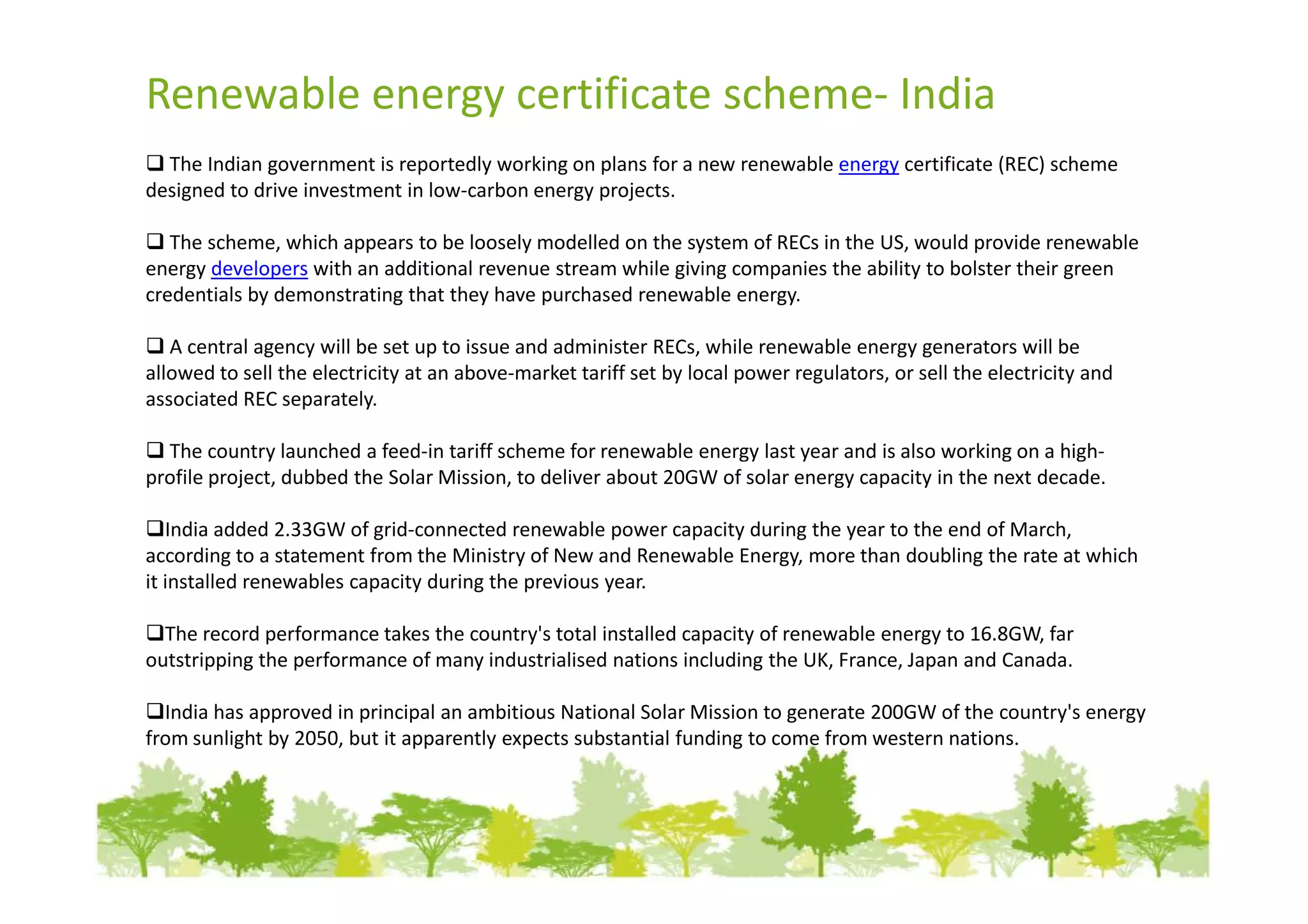 Renewable energy certificate scheme- India
  The Indian government is reportedly working on plans for a new renewable energy certificate (REC) scheme
designed to drive investment in low-carbon energy projects.

   The scheme, which appears to be loosely modelled on the system of RECs in the US, would provide renewable
energy developers with an additional revenue stream while giving companies the ability to bolster their green
credentials by demonstrating that they have purchased renewable energy.

   A central agency will be set up to issue and administer RECs, while renewable energy generators will be
allowed to sell the electricity at an above-market tariff set by local power regulators, or sell the electricity and
associated REC separately.

  The country launched a feed-in tariff scheme for renewable energy last year and is also working on a high-
profile project, dubbed the Solar Mission, to deliver about 20GW of solar energy capacity in the next decade.

   India added 2.33GW of grid-connected renewable power capacity during the year to the end of March,
according to a statement from the Ministry of New and Renewable Energy, more than doubling the rate at which
it installed renewables capacity during the previous year.

  The record performance takes the country's total installed capacity of renewable energy to 16.8GW, far
outstripping the performance of many industrialised nations including the UK, France, Japan and Canada.

  India has approved in principal an ambitious National Solar Mission to generate 200GW of the country's energy
from sunlight by 2050, but it apparently expects substantial funding to come from western nations.
 