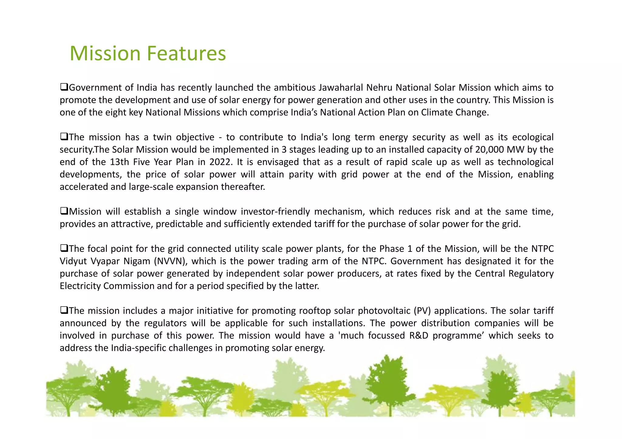 Mission Features
  Government of India has recently launched the ambitious Jawaharlal Nehru National Solar Mission which aims to
promote the development and use of solar energy for power generation and other uses in the country. This Mission is
one of the eight key National Missions which comprise India’s National Action Plan on Climate Change.

  The mission has a twin objective - to contribute to India's long term energy security as well as its ecological
security.The Solar Mission would be implemented in 3 stages leading up to an installed capacity of 20,000 MW by the
end of the 13th Five Year Plan in 2022. It is envisaged that as a result of rapid scale up as well as technological
developments, the price of solar power will attain parity with grid power at the end of the Mission, enabling
accelerated and large-scale expansion thereafter.

  Mission will establish a single window investor-friendly mechanism, which reduces risk and at the same time,
provides an attractive, predictable and sufficiently extended tariff for the purchase of solar power for the grid.

  The focal point for the grid connected utility scale power plants, for the Phase 1 of the Mission, will be the NTPC
Vidyut Vyapar Nigam (NVVN), which is the power trading arm of the NTPC. Government has designated it for the
purchase of solar power generated by independent solar power producers, at rates fixed by the Central Regulatory
Electricity Commission and for a period specified by the latter.

  The mission includes a major initiative for promoting rooftop solar photovoltaic (PV) applications. The solar tariff
announced by the regulators will be applicable for such installations. The power distribution companies will be
involved in purchase of this power. The mission would have a 'much focussed R&D programme’ which seeks to
address the India-specific challenges in promoting solar energy.
 