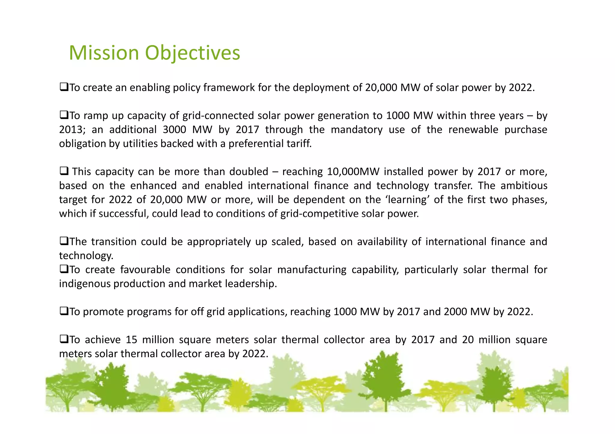 Mission Objectives
  To create an enabling policy framework for the deployment of 20,000 MW of solar power by 2022.

  To ramp up capacity of grid-connected solar power generation to 1000 MW within three years – by
2013; an additional 3000 MW by 2017 through the mandatory use of the renewable purchase
obligation by utilities backed with a preferential tariff.

   This capacity can be more than doubled – reaching 10,000MW installed power by 2017 or more,
based on the enhanced and enabled international finance and technology transfer. The ambitious
target for 2022 of 20,000 MW or more, will be dependent on the ‘learning’ of the first two phases,
which if successful, could lead to conditions of grid-competitive solar power.

  The transition could be appropriately up scaled, based on availability of international finance and
technology.
  To create favourable conditions for solar manufacturing capability, particularly solar thermal for
indigenous production and market leadership.

  To promote programs for off grid applications, reaching 1000 MW by 2017 and 2000 MW by 2022.

 To achieve 15 million square meters solar thermal collector area by 2017 and 20 million square
meters solar thermal collector area by 2022.
 