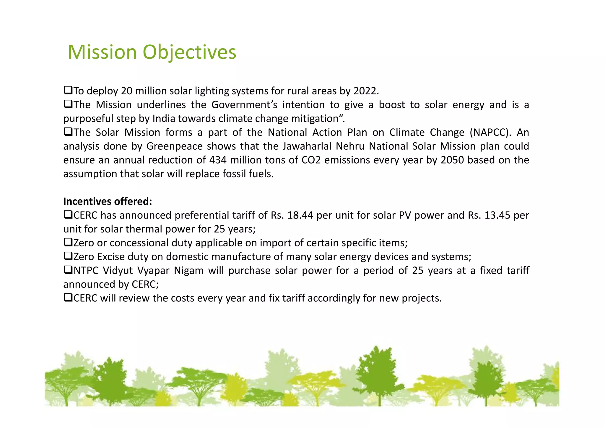 Mission Objectives
  To deploy 20 million solar lighting systems for rural areas by 2022.
  The Mission underlines the Government’s intention to give a boost to solar energy and is a
purposeful step by India towards climate change mitigation“.
  The Solar Mission forms a part of the National Action Plan on Climate Change (NAPCC). An
analysis done by Greenpeace shows that the Jawaharlal Nehru National Solar Mission plan could
ensure an annual reduction of 434 million tons of CO2 emissions every year by 2050 based on the
assumption that solar will replace fossil fuels.

Incentives offered:
  CERC has announced preferential tariff of Rs. 18.44 per unit for solar PV power and Rs. 13.45 per
unit for solar thermal power for 25 years;
  Zero or concessional duty applicable on import of certain specific items;
  Zero Excise duty on domestic manufacture of many solar energy devices and systems;
  NTPC Vidyut Vyapar Nigam will purchase solar power for a period of 25 years at a fixed tariff
announced by CERC;
  CERC will review the costs every year and fix tariff accordingly for new projects.
 