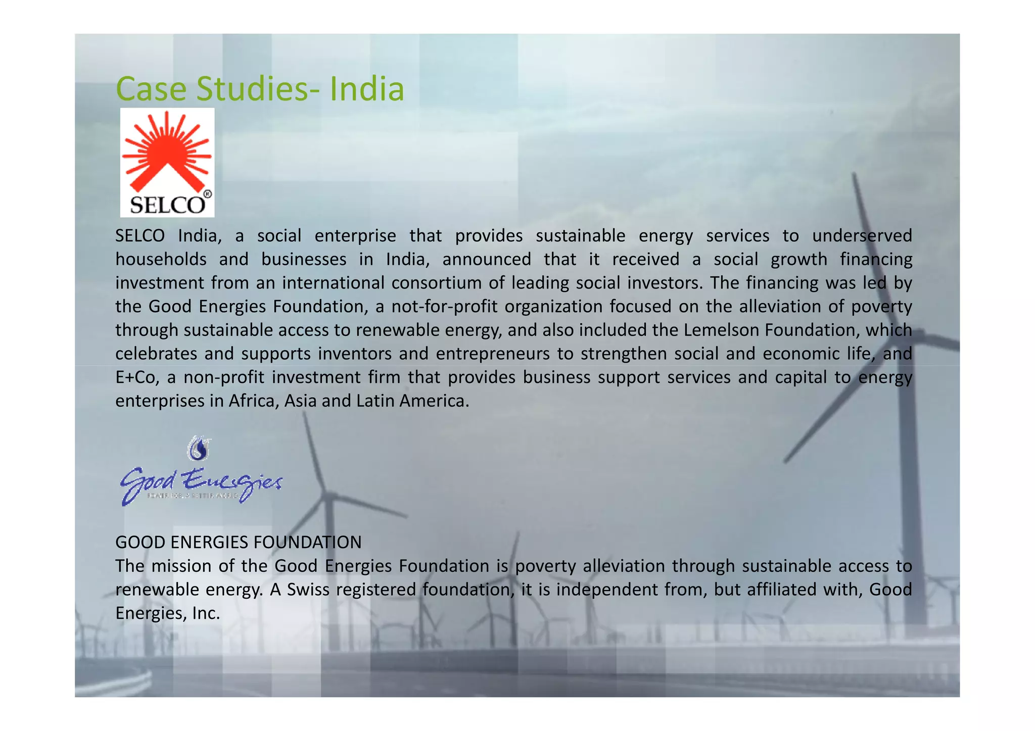 Case Studies- India


SELCO India, a social enterprise that provides sustainable energy services to underserved
households and businesses in India, announced that it received a social growth financing
investment from an international consortium of leading social investors. The financing was led by
the Good Energies Foundation, a not-for-profit organization focused on the alleviation of poverty
through sustainable access to renewable energy, and also included the Lemelson Foundation, which
celebrates and supports inventors and entrepreneurs to strengthen social and economic life, and
E+Co, a non-profit investment firm that provides business support services and capital to energy
enterprises in Africa, Asia and Latin America.




GOOD ENERGIES FOUNDATION
The mission of the Good Energies Foundation is poverty alleviation through sustainable access to
renewable energy. A Swiss registered foundation, it is independent from, but affiliated with, Good
Energies, Inc.
 