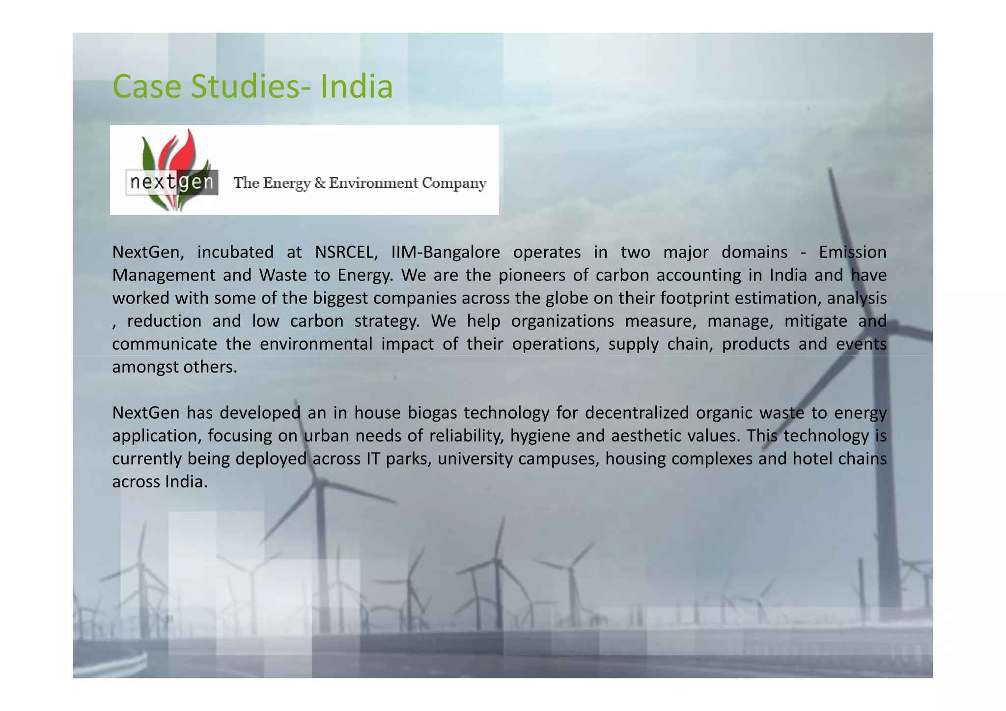 Case Studies- India



NextGen, incubated at NSRCEL, IIM-Bangalore operates in two major domains - Emission
Management and Waste to Energy. We are the pioneers of carbon accounting in India and have
worked with some of the biggest companies across the globe on their footprint estimation, analysis
, reduction and low carbon strategy. We help organizations measure, manage, mitigate and
communicate the environmental impact of their operations, supply chain, products and events
amongst others.

NextGen has developed an in house biogas technology for decentralized organic waste to energy
application, focusing on urban needs of reliability, hygiene and aesthetic values. This technology is
currently being deployed across IT parks, university campuses, housing complexes and hotel chains
across India.
 