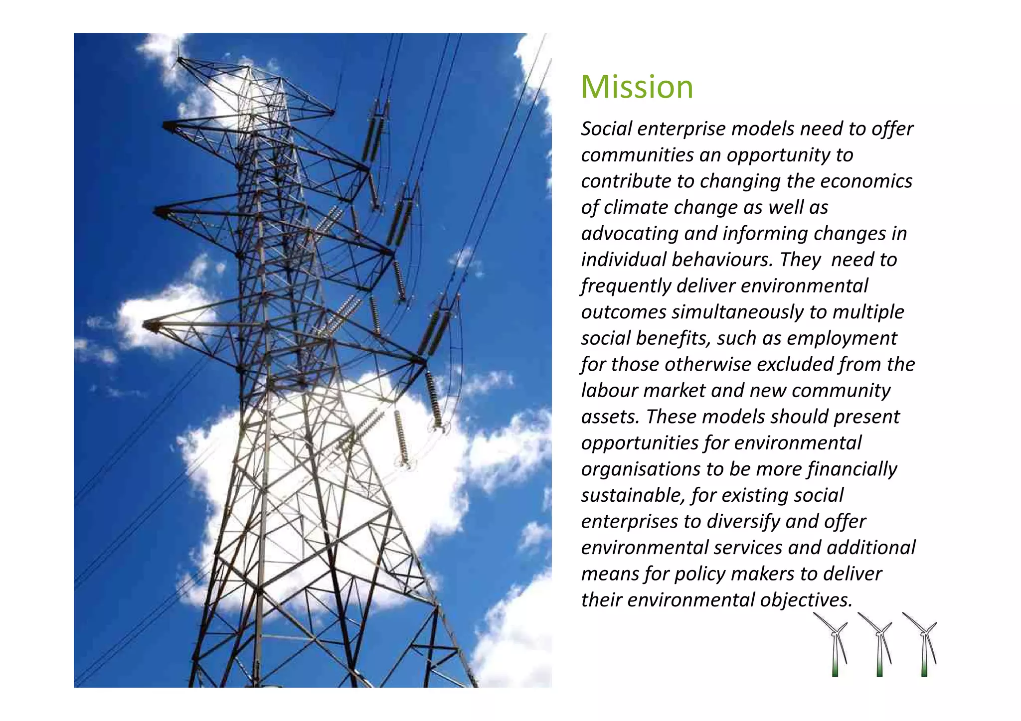 Mission
Social enterprise models need to offer
communities an opportunity to
contribute to changing the economics
of climate change as well as
advocating and informing changes in
individual behaviours. They need to
frequently deliver environmental
outcomes simultaneously to multiple
social benefits, such as employment
for those otherwise excluded from the
labour market and new community
assets. These models should present
opportunities for environmental
organisations to be more financially
sustainable, for existing social
enterprises to diversify and offer
environmental services and additional
means for policy makers to deliver
their environmental objectives.
 