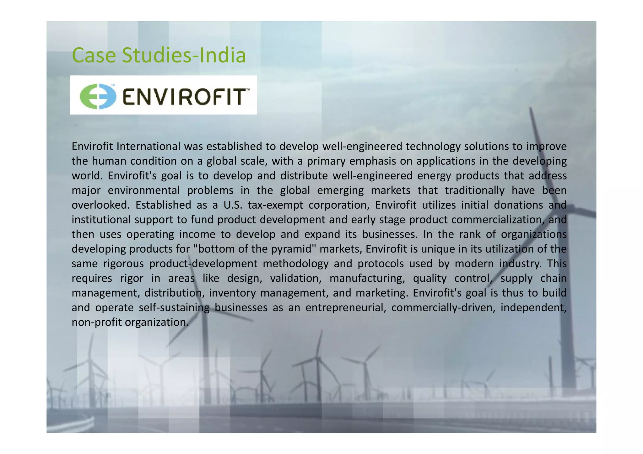 Case Studies-India


Envirofit International was established to develop well-engineered technology solutions to improve
the human condition on a global scale, with a primary emphasis on applications in the developing
world. Envirofit's goal is to develop and distribute well-engineered energy products that address
major environmental problems in the global emerging markets that traditionally have been
overlooked. Established as a U.S. tax-exempt corporation, Envirofit utilizes initial donations and
institutional support to fund product development and early stage product commercialization, and
then uses operating income to develop and expand its businesses. In the rank of organizations
developing products for "bottom of the pyramid" markets, Envirofit is unique in its utilization of the
same rigorous product-development methodology and protocols used by modern industry. This
requires rigor in areas like design, validation, manufacturing, quality control, supply chain
management, distribution, inventory management, and marketing. Envirofit's goal is thus to build
and operate self-sustaining businesses as an entrepreneurial, commercially-driven, independent,
non-profit organization.
 