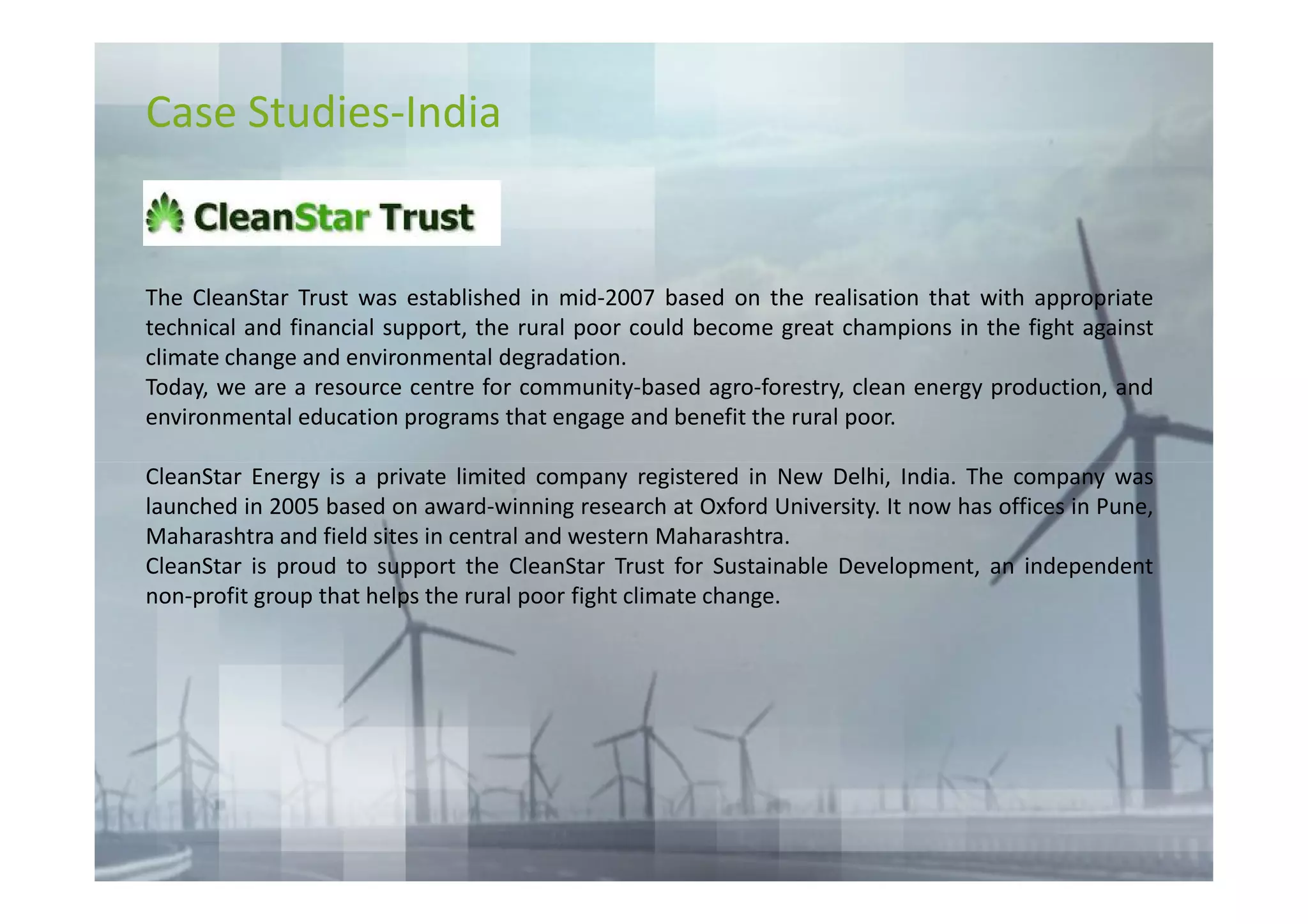 Case Studies-India


The CleanStar Trust was established in mid-2007 based on the realisation that with appropriate
technical and financial support, the rural poor could become great champions in the fight against
climate change and environmental degradation.
Today, we are a resource centre for community-based agro-forestry, clean energy production, and
environmental education programs that engage and benefit the rural poor.

CleanStar Energy is a private limited company registered in New Delhi, India. The company was
launched in 2005 based on award-winning research at Oxford University. It now has offices in Pune,
Maharashtra and field sites in central and western Maharashtra.
CleanStar is proud to support the CleanStar Trust for Sustainable Development, an independent
non-profit group that helps the rural poor fight climate change.
 